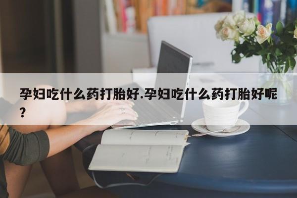 堕胎药购买方式孕妇吃什么药打胎好.孕妇吃什么药打胎好呢？