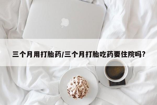 堕胎药购买方式三个月用打胎药/三个月打胎吃药要住院吗?