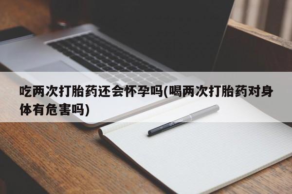 堕胎药购买方式吃两次打胎药还会怀孕吗(喝两次打胎药对身体有危害吗)