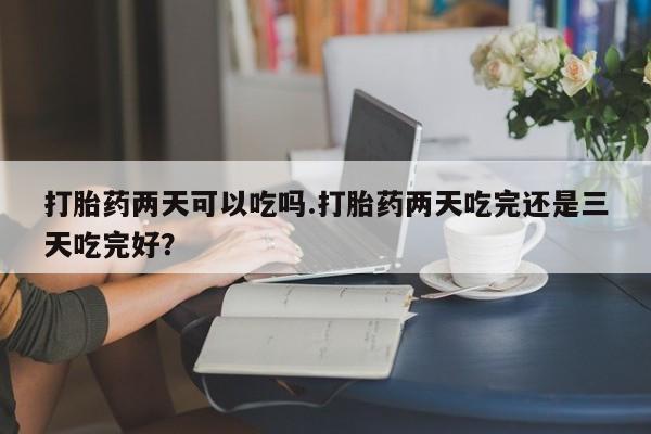 堕胎药购买方式打胎药两天可以吃吗.打胎药两天吃完还是三天吃完好？