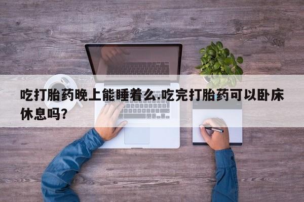 堕胎药购买方式吃打胎药晚上能睡着么.吃完打胎药可以卧床休息吗？