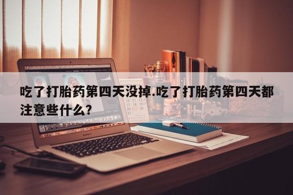 堕胎药购买方式吃了打胎药第四天没掉.吃了打胎药第四天都注意些什么？