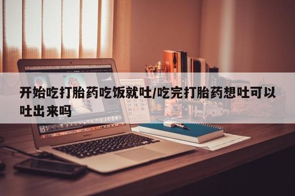 堕胎药购买方式开始吃打胎药吃饭就吐/吃完打胎药想吐可以吐出来吗
