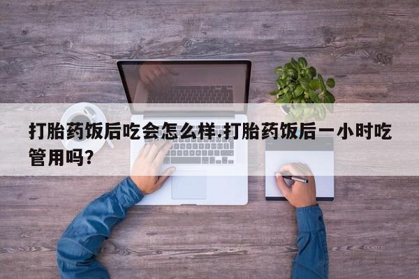 堕胎药购买方式打胎药饭后吃会怎么样.打胎药饭后一小时吃管用吗？