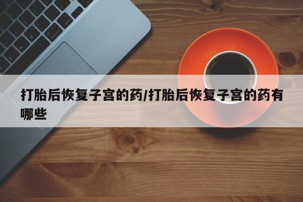 堕胎药购买方式打胎后恢复子宫的药/打胎后恢复子宫的药有哪些
