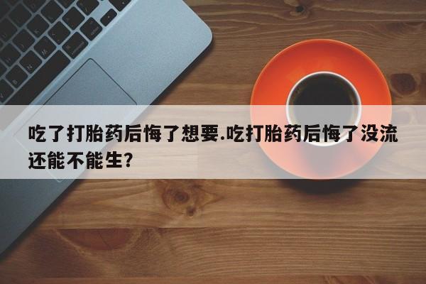 堕胎药购买方式吃了打胎药后悔了想要.吃打胎药后悔了没流还能不能生？