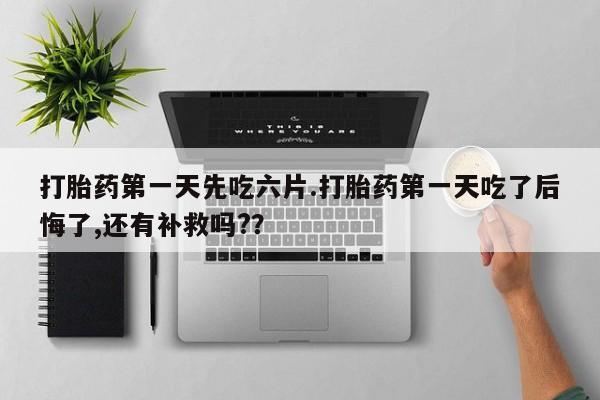 堕胎药购买方式打胎药第一天先吃六片.打胎药第一天吃了后悔了,还有补救吗?？