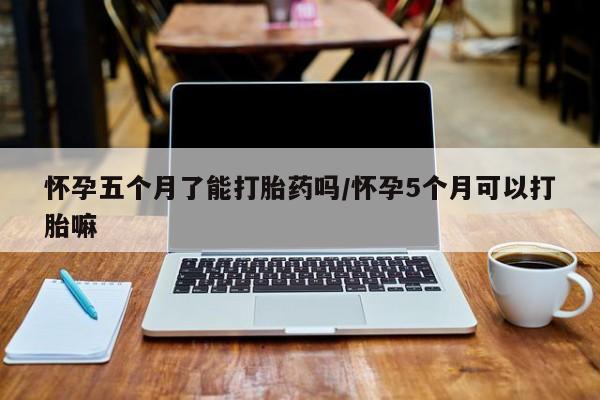 堕胎药购买方式怀孕五个月了能打胎药吗/怀孕5个月可以打胎嘛