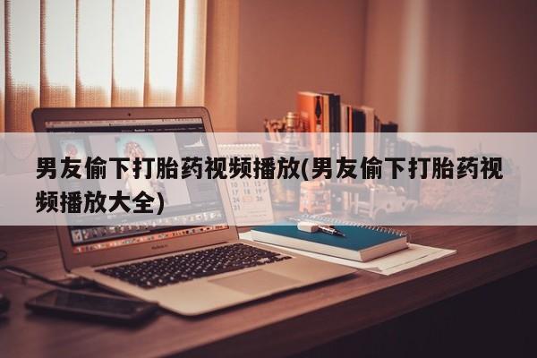 堕胎药购买方式男友偷下打胎药视频播放(男友偷下打胎药视频播放大全)