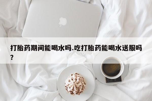 堕胎药购买方式打胎药期间能喝水吗.吃打胎药能喝水送服吗？