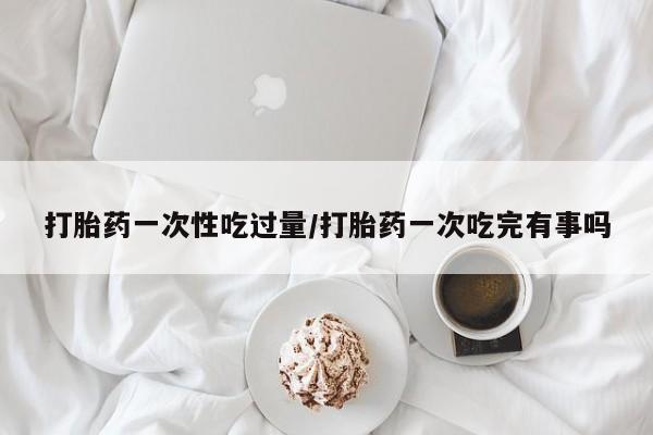 堕胎药购买方式打胎药一次性吃过量/打胎药一次吃完有事吗