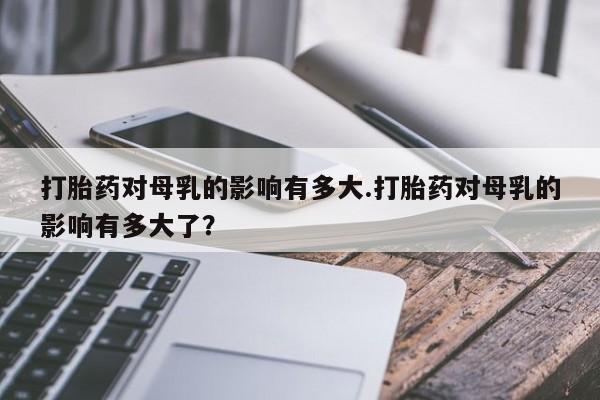 堕胎药购买方式打胎药对母乳的影响有多大.打胎药对母乳的影响有多大了？