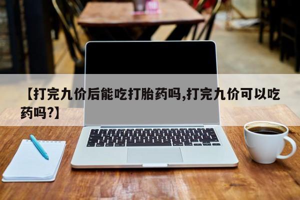 堕胎药购买方式【打完九价后能吃打胎药吗,打完九价可以吃药吗?】
