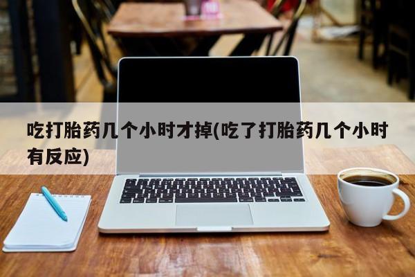 堕胎药购买方式吃打胎药几个小时才掉(吃了打胎药几个小时有反应)