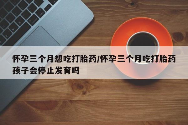 堕胎药购买方式怀孕三个月想吃打胎药/怀孕三个月吃打胎药孩子会停止发育吗