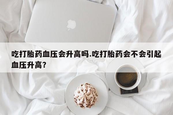 堕胎药购买方式吃打胎药血压会升高吗.吃打胎药会不会引起血压升高？