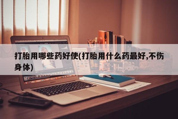 堕胎药购买方式打胎用哪些药好使(打胎用什么药最好,不伤身体)