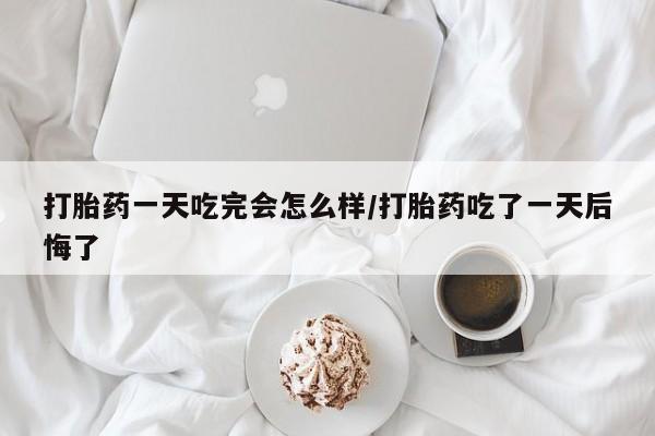 堕胎药购买方式打胎药一天吃完会怎么样/打胎药吃了一天后悔了