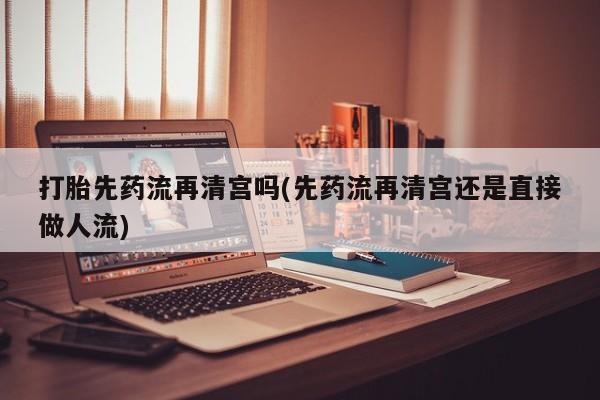 堕胎药购买方式打胎先药流再清宫吗(先药流再清宫还是直接做人流)