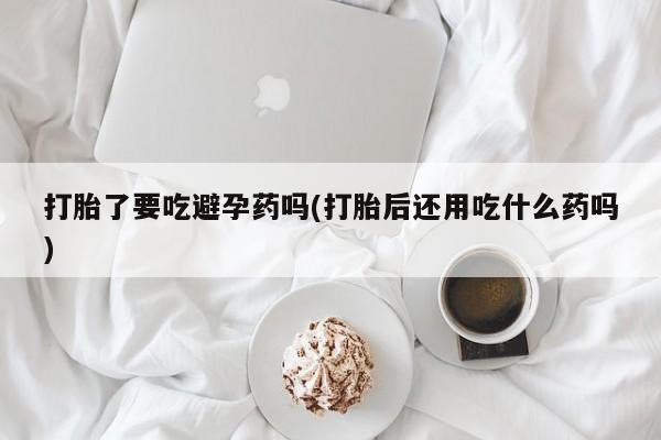 堕胎药购买方式打胎了要吃避孕药吗(打胎后还用吃什么药吗)