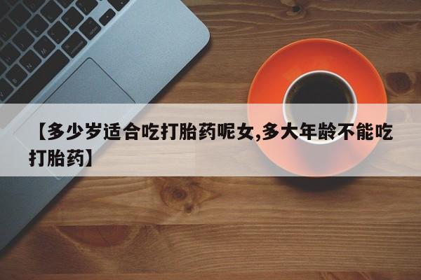 堕胎药购买方式【多少岁适合吃打胎药呢女,多大年龄不能吃打胎药】