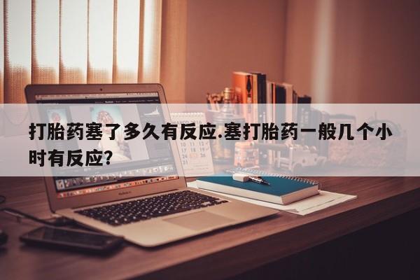 堕胎药购买方式打胎药塞了多久有反应.塞打胎药一般几个小时有反应？