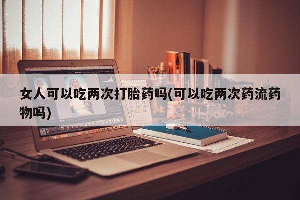 堕胎药购买方式女人可以吃两次打胎药吗(可以吃两次药流药物吗)
