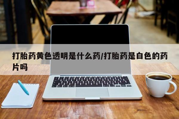 堕胎药购买方式打胎药黄色透明是什么药/打胎药是白色的药片吗