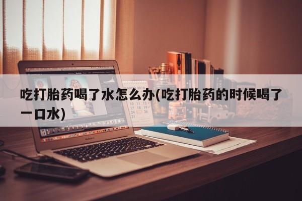 堕胎药购买方式吃打胎药喝了水怎么办(吃打胎药的时候喝了一口水)