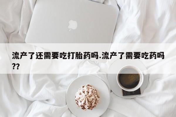 堕胎药购买方式流产了还需要吃打胎药吗.流产了需要吃药吗?？