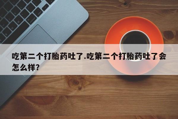 堕胎药购买方式吃第二个打胎药吐了.吃第二个打胎药吐了会怎么样？