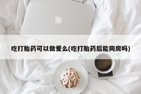 堕胎药购买方式吃打胎药可以做爱么(吃打胎药后能同房吗)