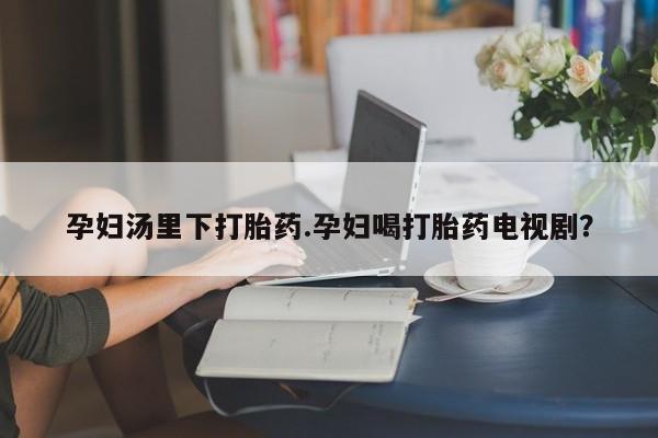 堕胎药购买方式孕妇汤里下打胎药.孕妇喝打胎药电视剧？
