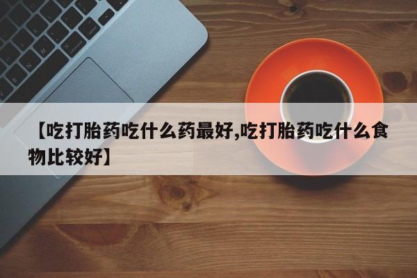 堕胎药购买方式【吃打胎药吃什么药最好,吃打胎药吃什么食物比较好】