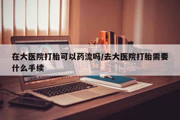 堕胎药购买方式在大医院打胎可以药流吗/去大医院打胎需要什么手续