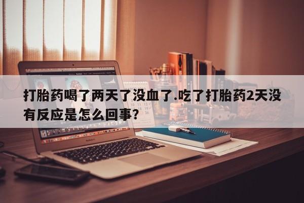 堕胎药购买方式打胎药喝了两天了没血了.吃了打胎药2天没有反应是怎么回事？