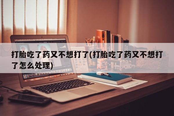 堕胎药购买方式打胎吃了药又不想打了(打胎吃了药又不想打了怎么处理)