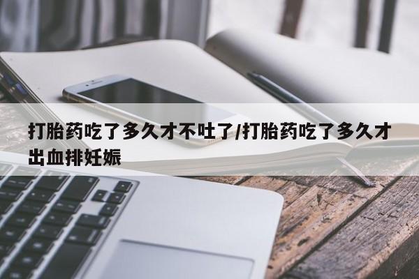 堕胎药购买方式打胎药吃了多久才不吐了/打胎药吃了多久才出血排妊娠