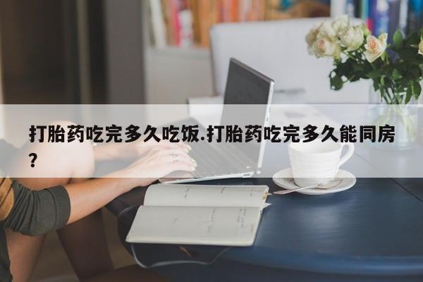 堕胎药购买方式打胎药吃完多久吃饭.打胎药吃完多久能同房？