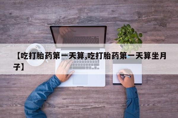 堕胎药购买方式【吃打胎药第一天算,吃打胎药第一天算坐月子】