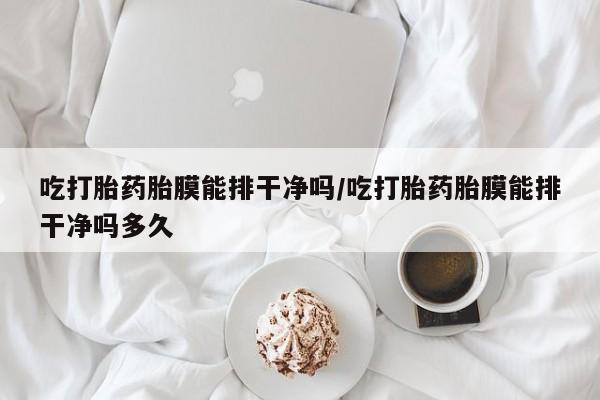 堕胎药购买方式吃打胎药胎膜能排干净吗/吃打胎药胎膜能排干净吗多久