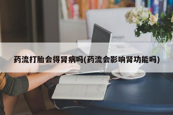 堕胎药购买方式药流打胎会得肾病吗(药流会影响肾功能吗)