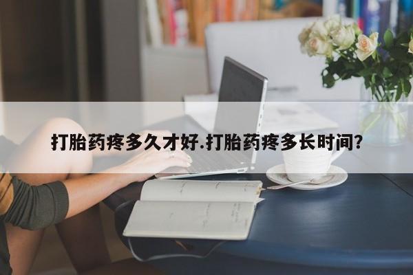 堕胎药购买方式打胎药疼多久才好.打胎药疼多长时间？