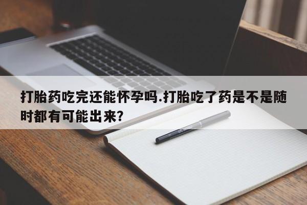 堕胎药购买方式打胎药吃完还能怀孕吗.打胎吃了药是不是随时都有可能出来？