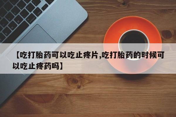 堕胎药购买方式【吃打胎药可以吃止疼片,吃打胎药的时候可以吃止疼药吗】