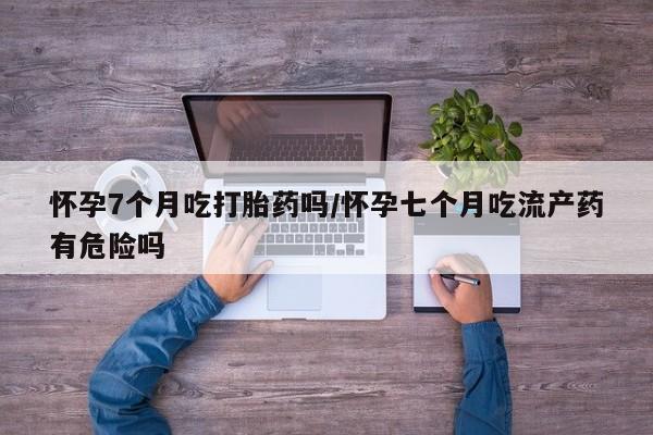 堕胎药购买方式怀孕7个月吃打胎药吗/怀孕七个月吃流产药有危险吗