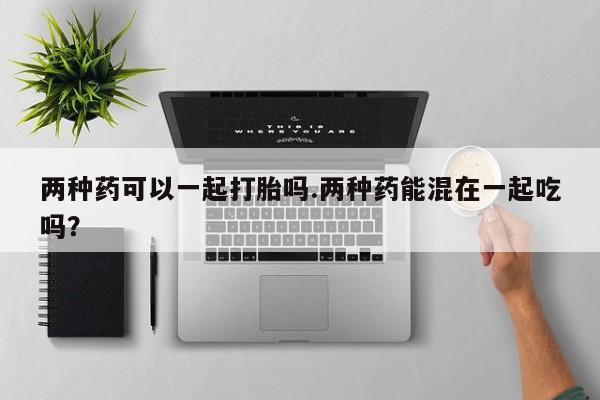 堕胎药购买方式两种药可以一起打胎吗.两种药能混在一起吃吗？