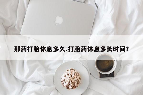 堕胎药购买方式那药打胎休息多久.打胎药休息多长时间？