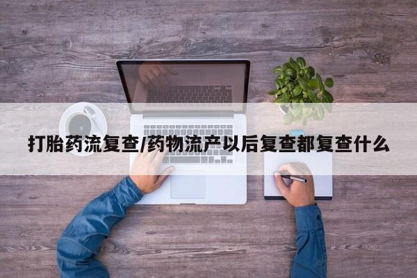 堕胎药购买方式打胎药流复查/药物流产以后复查都复查什么