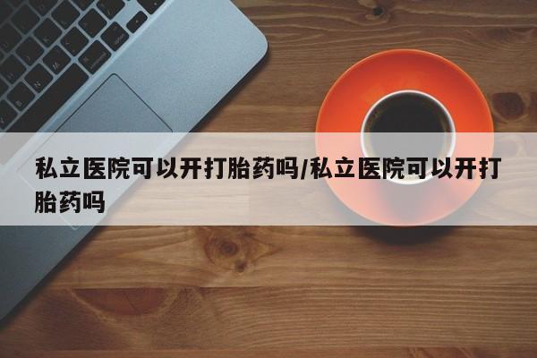 堕胎药购买方式私立医院可以开打胎药吗/私立医院可以开打胎药吗